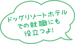 ドッグリゾートホテルでの就職にも役立つよ！